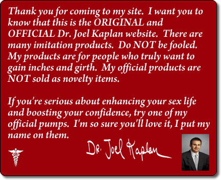 Thank you for coming to my site.  I want you to know that this is the ORIGINAL and OFFICIAL Dr. Joel Kaplan website.  There are so many imitation products.  DO NOT be fooled.  My products are for people who truly want to gain inches and girth.  My official products are NOT sold as novelty items.  If you're serious about enhancing your sex life and boosting your confidence, try one of my official pumps.  I'm so sure you'll love it, I put my name on them.